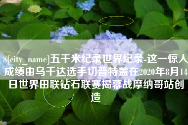 阿里五千米纪录世界纪录-这一惊人成绩由乌干达选手切普特盖在2020年8月14日世界田联钻石联赛揭幕战摩纳哥站创造