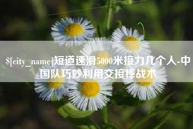 阿里短道速滑5000米接力几个人-中国队巧妙利用交接棒战术