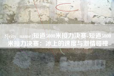 阿里短道5000米接力决赛-短道5000米接力决赛：冰上的速度与激情碰撞
