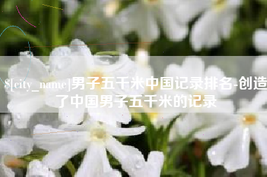 阿里男子五千米中国记录排名-创造了中国男子五千米的记录