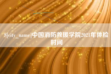 阿里中国消防救援学院2021年体检时间