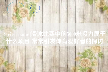 阿里滑冰比赛中的5000米接力属于什么项目-常常引发体育爱好者的探讨