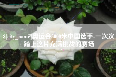 阿里奥运会5000米中国选手-一次次踏上这片充满挑战的赛场